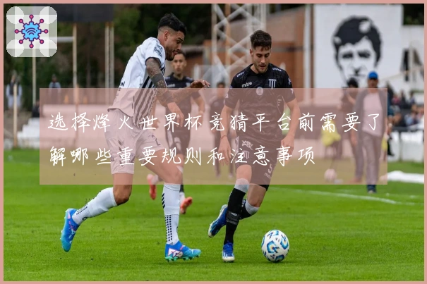 选择烽火世界杯竞猜平台前需要了解哪些重要规则和注意事项